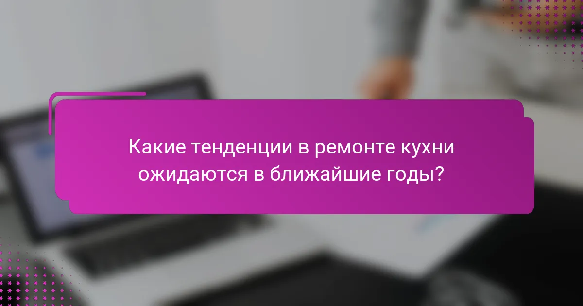 Какие тенденции в ремонте кухни ожидаются в ближайшие годы?