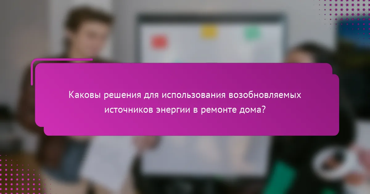 Каковы решения для использования возобновляемых источников энергии в ремонте дома?