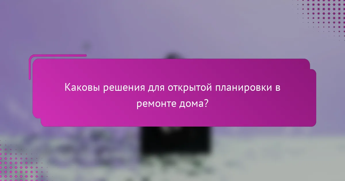 Каковы решения для открытой планировки в ремонте дома?