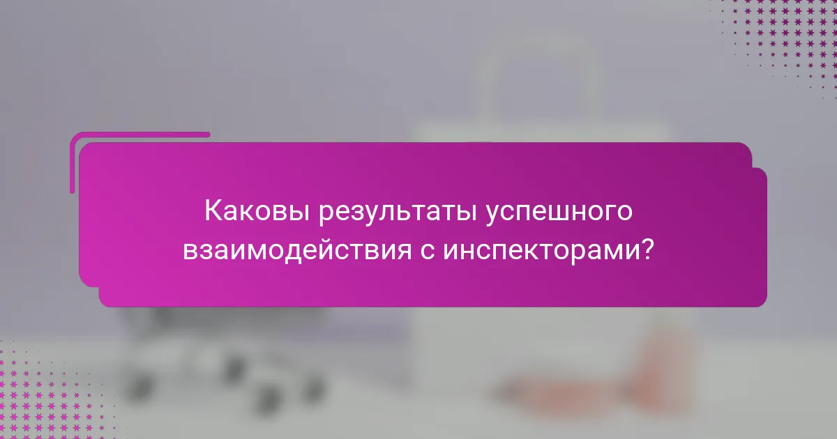 Каковы результаты успешного взаимодействия с инспекторами?